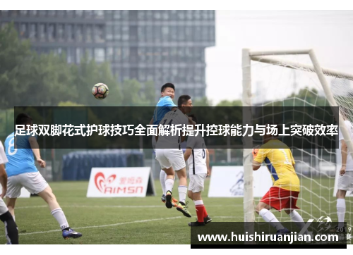 足球双脚花式护球技巧全面解析提升控球能力与场上突破效率